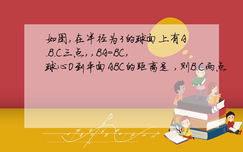 如图,在半径为3的球面上有A.B.C三点,,BA=BC,球心O到平面ABC的距离是 ,则B.C两点