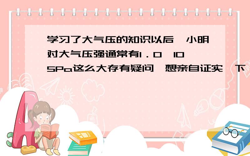 学习了大气压的知识以后,小明对大气压强通常有1．0×105Pa这么大存有疑问,想亲自证实一下． (1)小明买来