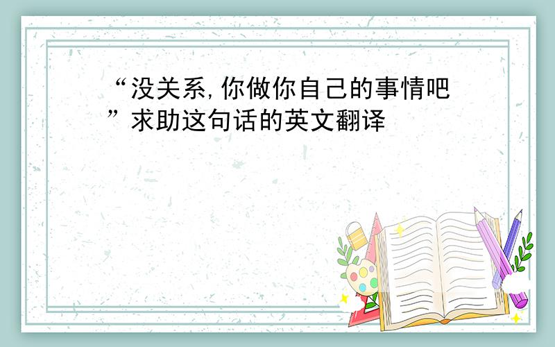 “没关系,你做你自己的事情吧”求助这句话的英文翻译