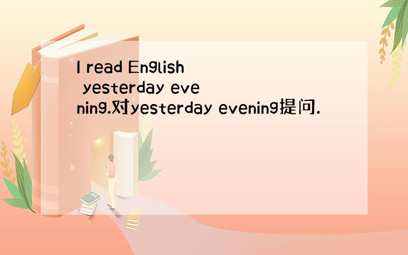 I read English yesterday evening.对yesterday evening提问.