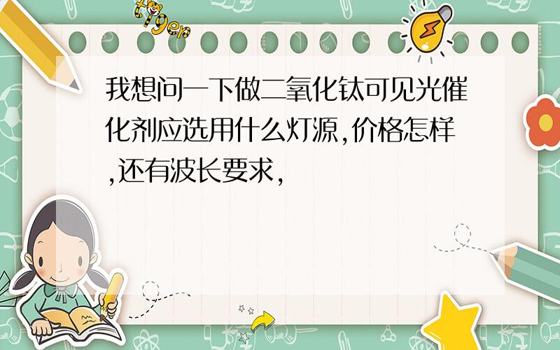 我想问一下做二氧化钛可见光催化剂应选用什么灯源,价格怎样,还有波长要求,