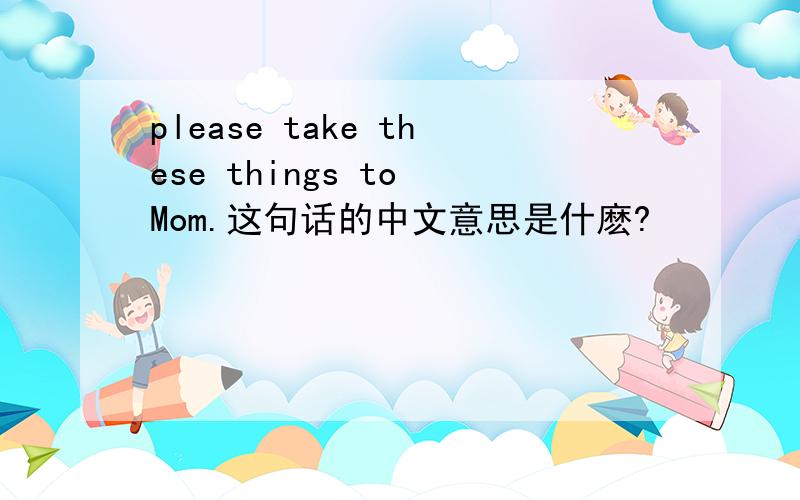 please take these things to Mom.这句话的中文意思是什麽?