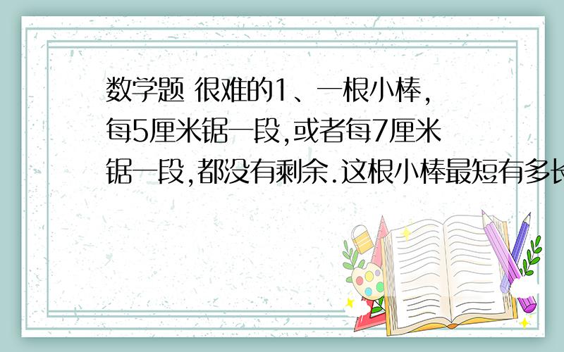 数学题 很难的1、一根小棒,每5厘米锯一段,或者每7厘米锯一段,都没有剩余.这根小棒最短有多长?2、一根小棒,每5厘米锯