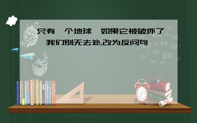 只有一个地球,如果它被破坏了,我们别无去处.改为反问句