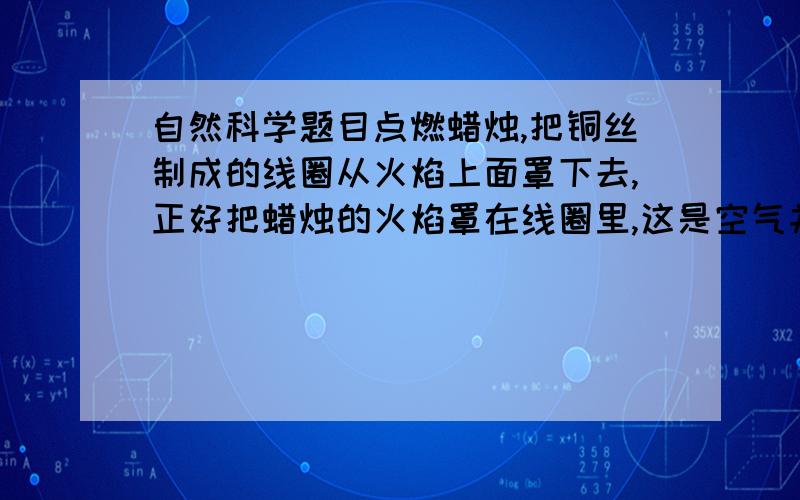 自然科学题目点燃蜡烛,把铜丝制成的线圈从火焰上面罩下去,正好把蜡烛的火焰罩在线圈里,这是空气并没有隔绝,可是蜡烛的火焰却