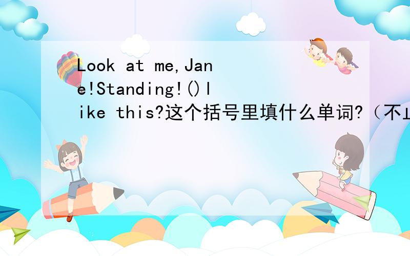 Look at me,Jane!Standing!()like this?这个括号里填什么单词?（不止一句）