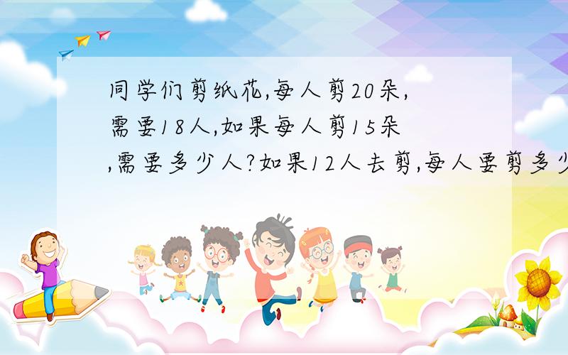 同学们剪纸花,每人剪20朵,需要18人,如果每人剪15朵,需要多少人?如果12人去剪,每人要剪多少朵?