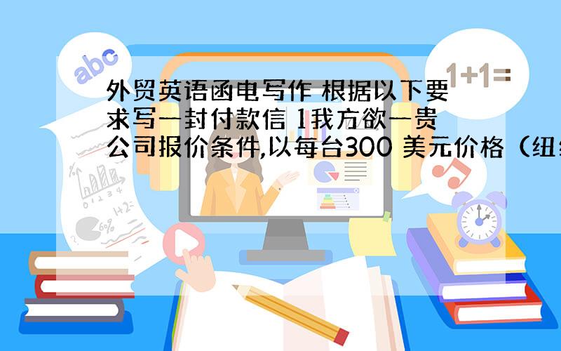 外贸英语函电写作 根据以下要求写一封付款信 1我方欲一贵公司报价条件,以每台300 美元价格（纽约到岸价）