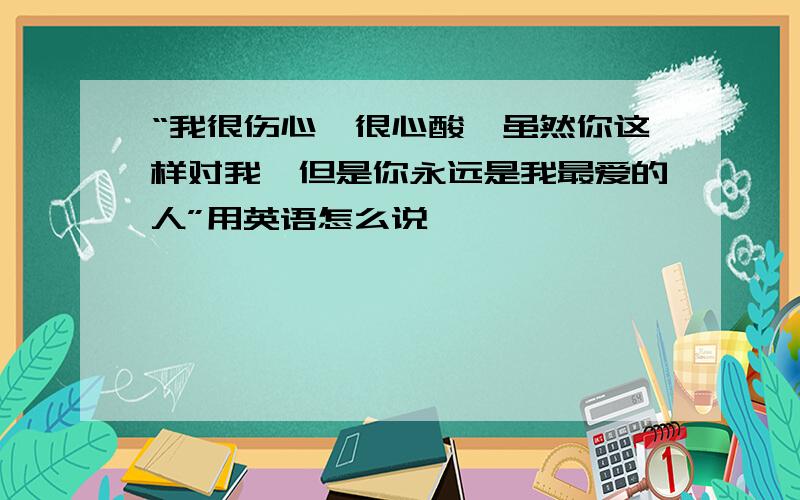 “我很伤心、很心酸、虽然你这样对我、但是你永远是我最爱的人”用英语怎么说