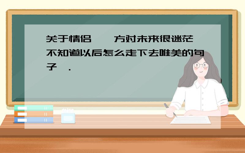 关于情侣、一方对未来很迷茫、不知道以后怎么走下去唯美的句子、.