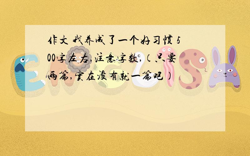 作文 我养成了一个好习惯 500字左右,注意字数,（只要两篇,实在没有就一篇吧）