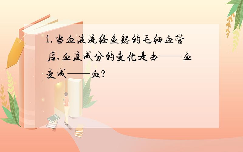 1.当血液流经鱼鳃的毛细血管后,血液成分的变化是由——血变成——血?