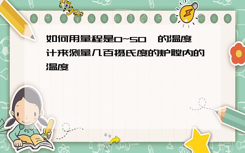 如何用量程是0~50℃的温度计来测量几百摄氏度的炉膛内的温度