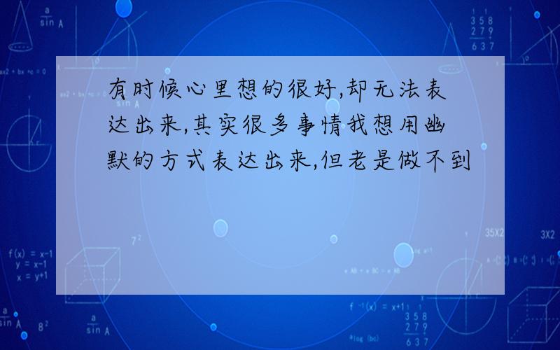 有时候心里想的很好,却无法表达出来,其实很多事情我想用幽默的方式表达出来,但老是做不到