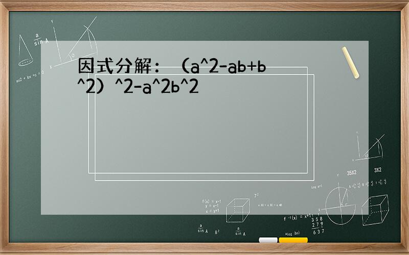 因式分解：（a^2-ab+b^2）^2-a^2b^2