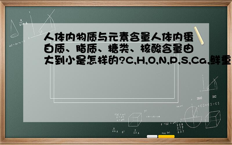 人体内物质与元素含量人体内蛋白质、脂质、糖类、核酸含量由大到小是怎样的?C,H,O,N,P,S,Ca,鲜重与干重时含量大