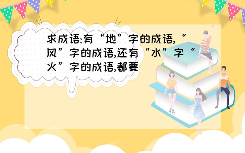 求成语:有“地”字的成语,“风”字的成语,还有“水”字“火”字的成语,都要