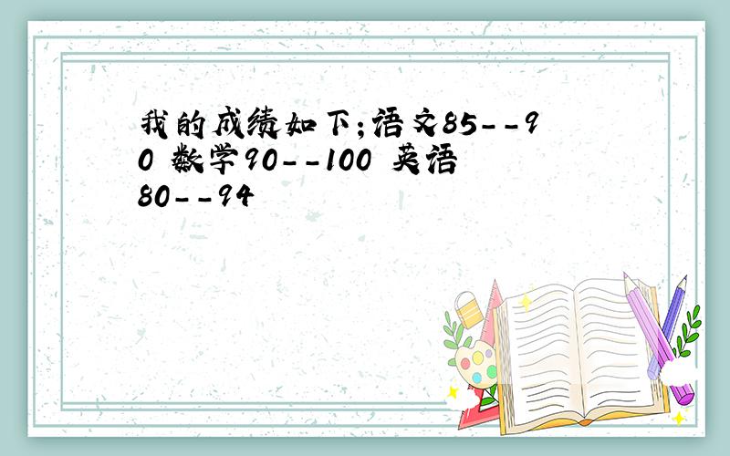 我的成绩如下；语文85--90 数学90--100 英语80--94