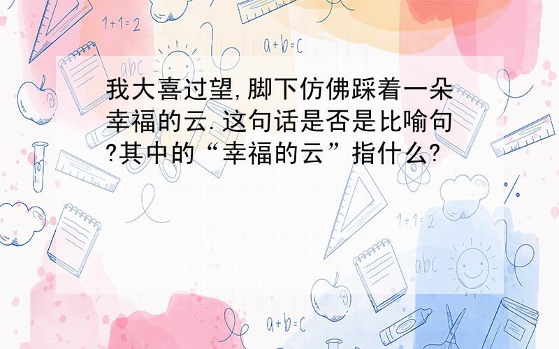 我大喜过望,脚下仿佛踩着一朵幸福的云.这句话是否是比喻句?其中的“幸福的云”指什么?