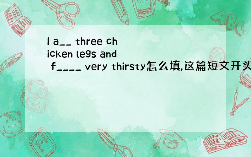 I a__ three chicken legs and f____ very thirsty怎么填,这篇短文开头第1句