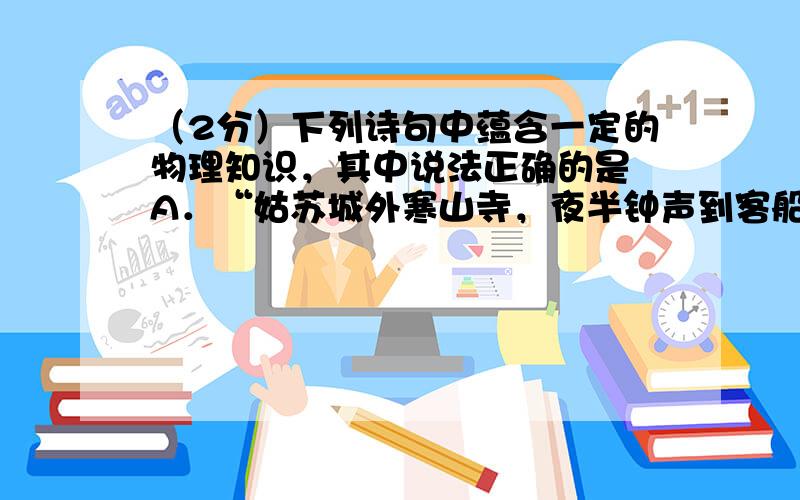 （2分）下列诗句中蕴含一定的物理知识，其中说法正确的是 A．“姑苏城外寒山寺，夜半钟声到客船”，人们是通过音调辨别出钟声