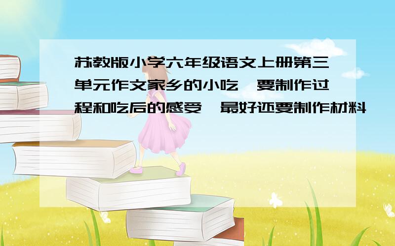 苏教版小学六年级语文上册第三单元作文家乡的小吃,要制作过程和吃后的感受,最好还要制作材料