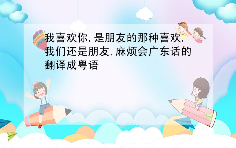 我喜欢你,是朋友的那种喜欢,我们还是朋友,麻烦会广东话的翻译成粤语