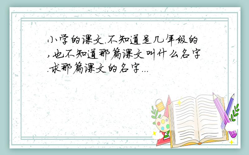 小学的课文.不知道是几年级的,也不知道那篇课文叫什么名字.求那篇课文的名字...