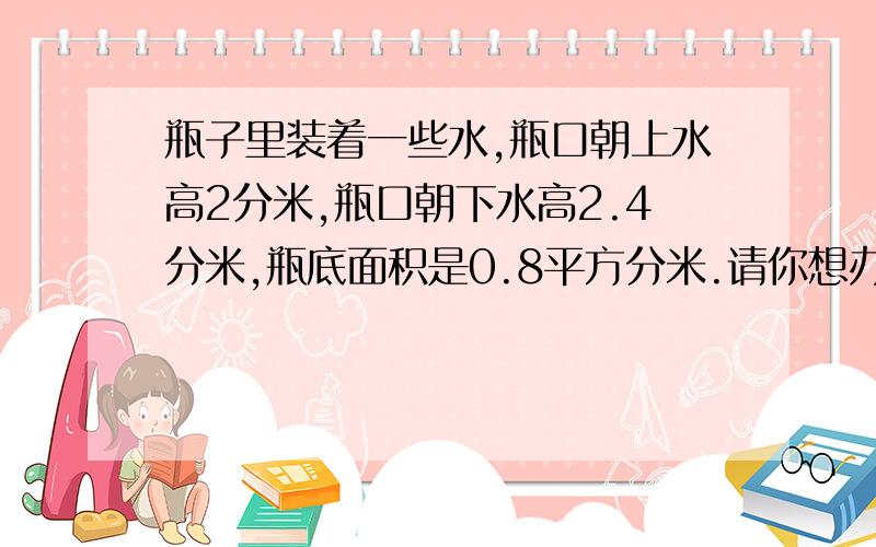 瓶子里装着一些水,瓶口朝上水高2分米,瓶口朝下水高2.4分米,瓶底面积是0.8平方分米.请你想办法计算瓶子的容积.