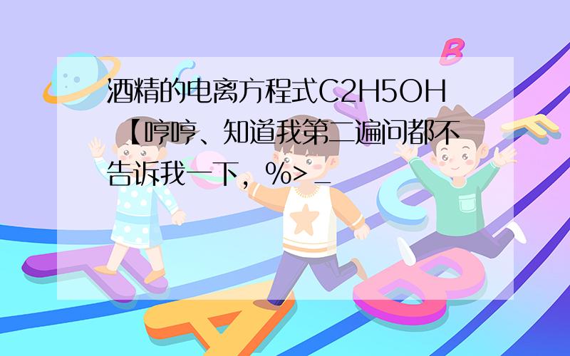 酒精的电离方程式C2H5OH 【哼哼、知道我第二遍问都不告诉我一下，%>_