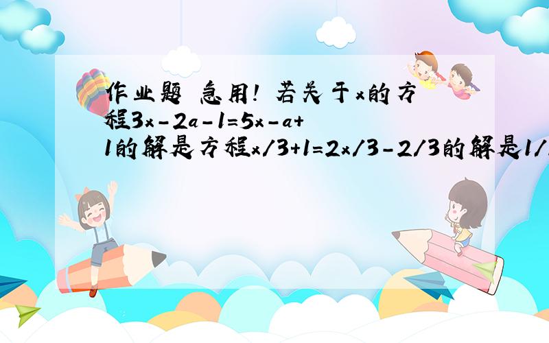 作业题 急用! 若关于x的方程3x-2a-1＝5x－a＋1的解是方程x/3＋1＝2x/3－2/3的解是1/2,求a的值