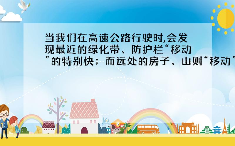 当我们在高速公路行驶时,会发现最近的绿化带、防护栏“移动”的特别快；而远处的房子、山则“移动”很慢,请问这是为什么?