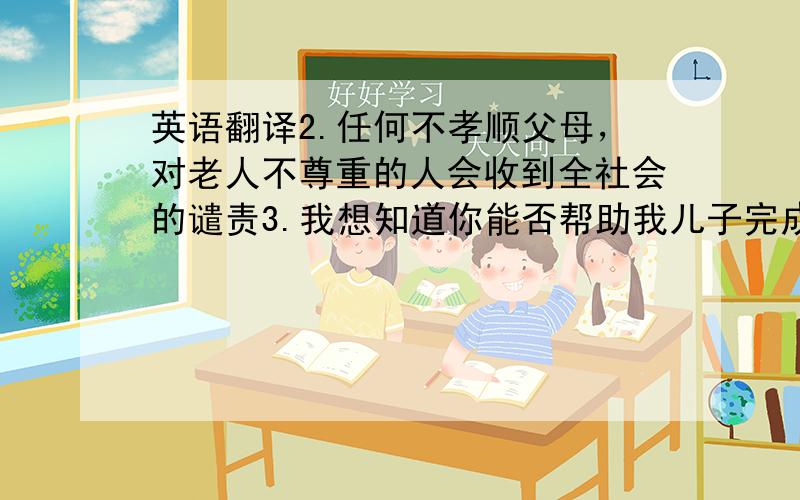 英语翻译2.任何不孝顺父母，对老人不尊重的人会收到全社会的谴责3.我想知道你能否帮助我儿子完成他的家庭作业4.你介意借我