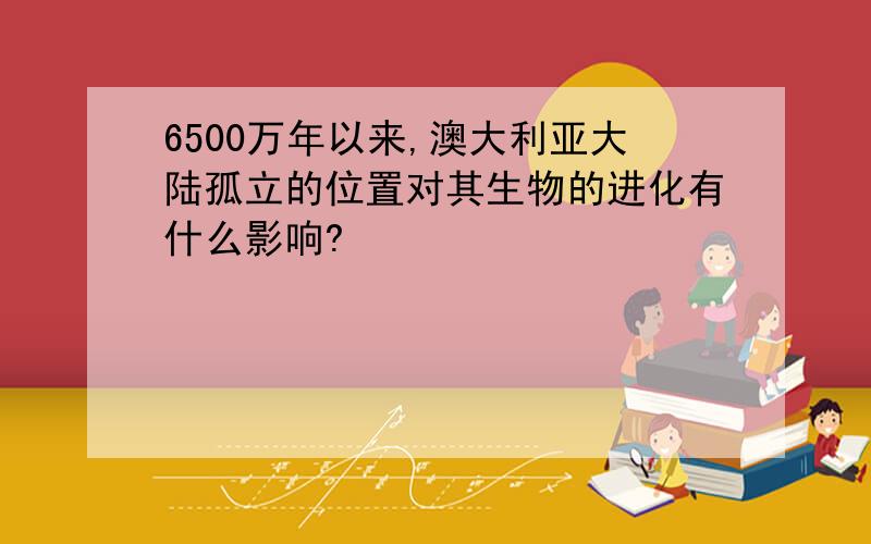 6500万年以来,澳大利亚大陆孤立的位置对其生物的进化有什么影响?