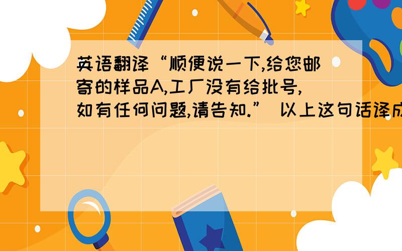 英语翻译“顺便说一下,给您邮寄的样品A,工厂没有给批号,如有任何问题,请告知.” 以上这句话译成英文,在邮件中出现时怎样