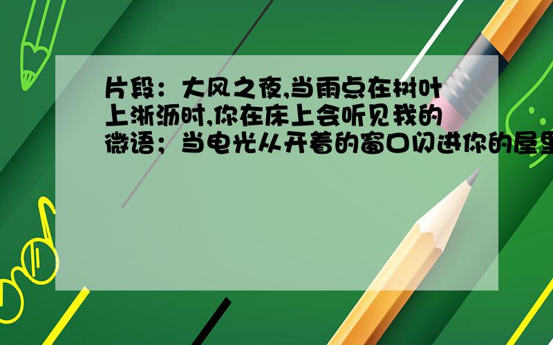 片段：大风之夜,当雨点在树叶上淅沥时,你在床上会听见我的微语；当电光从开着的窗口闪进你的屋里时,我的笑声也偕了它一同闪进