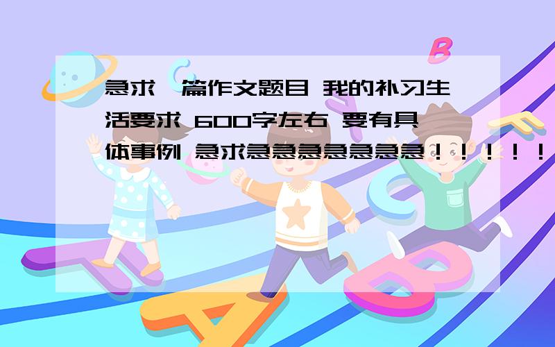 急求一篇作文题目 我的补习生活要求 600字左右 要有具体事例 急求急急急急急急急！！！！！！