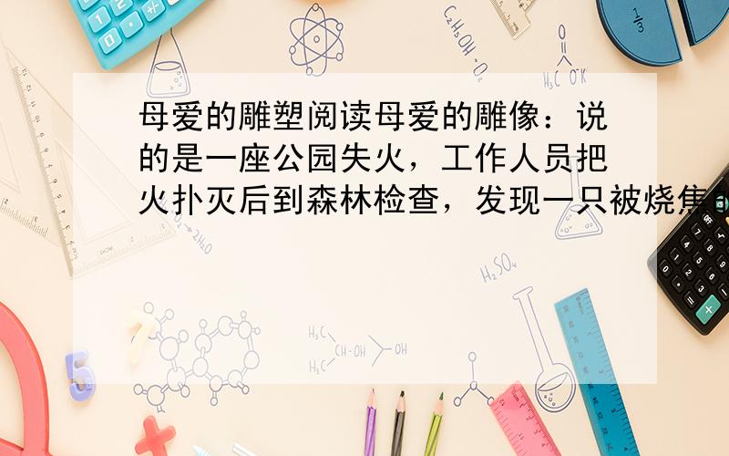 母爱的雕塑阅读母爱的雕像：说的是一座公园失火，工作人员把火扑灭后到森林检查，发现一只被烧焦的鸟，翅膀张开着像一尊雕塑。工