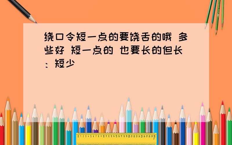 绕口令短一点的要饶舌的哦 多些好 短一点的 也要长的但长：短少