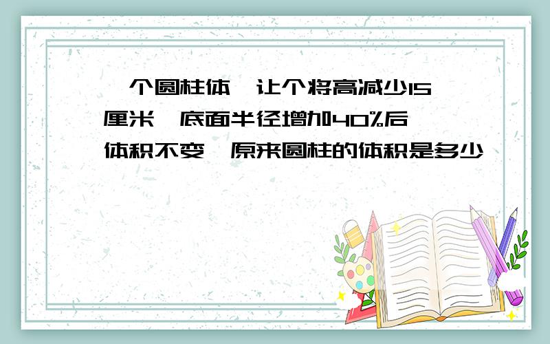 一个圆柱体,让个将高减少15厘米,底面半径增加40%后,体积不变,原来圆柱的体积是多少