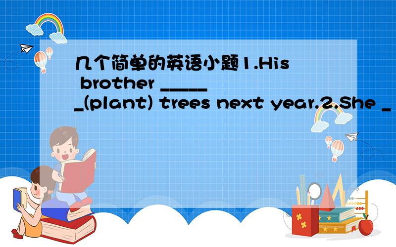 几个简单的英语小题1.His brother ______(plant) trees next year.2.She _