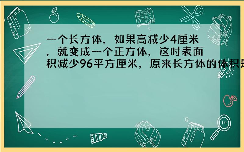 一个长方体，如果高减少4厘米，就变成一个正方体，这时表面积减少96平方厘米，原来长方体的体积是多少立方厘米？