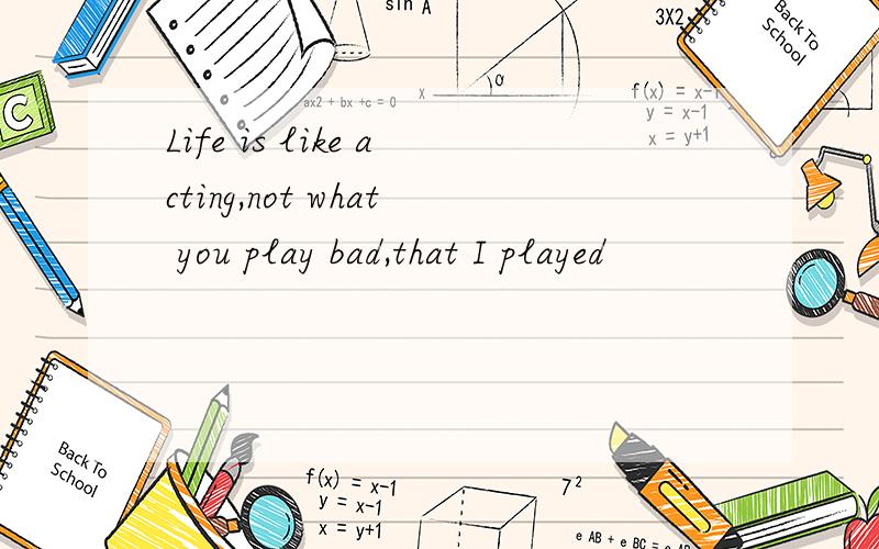 Life is like acting,not what you play bad,that I played