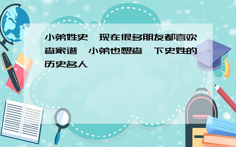 小弟姓史,现在很多朋友都喜欢查家谱,小弟也想查一下史姓的历史名人,