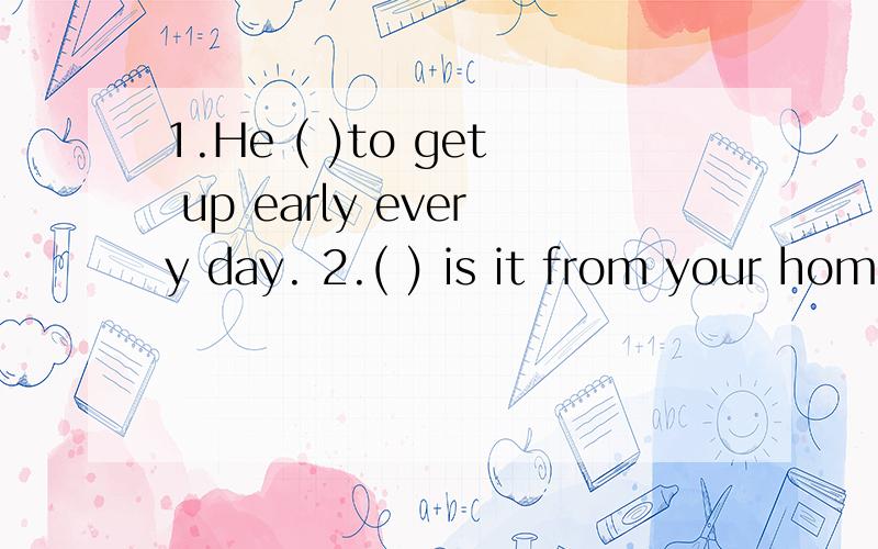 1.He ( )to get up early every day. 2.( ) is it from your hom