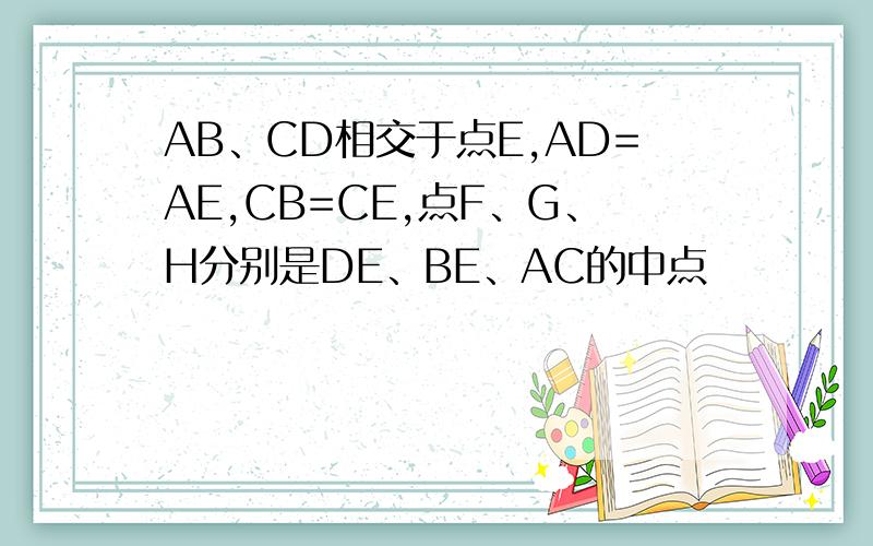 AB、CD相交于点E,AD=AE,CB=CE,点F、G、H分别是DE、BE、AC的中点