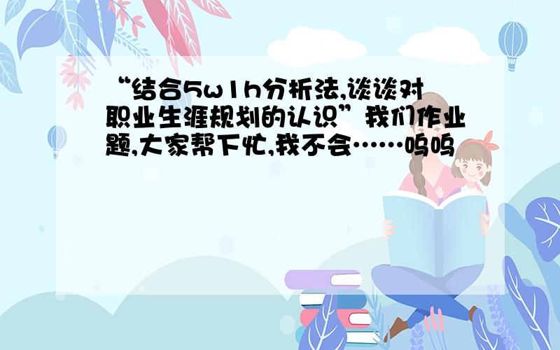 “结合5w1h分析法,谈谈对职业生涯规划的认识”我们作业题,大家帮下忙,我不会……呜呜