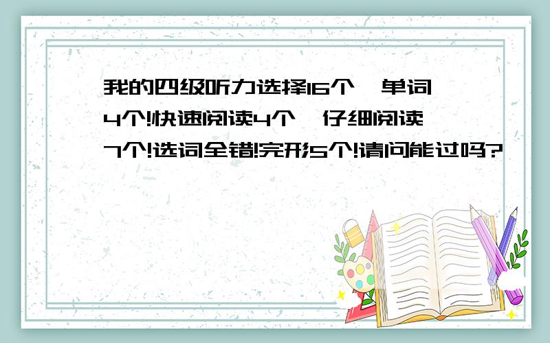 我的四级听力选择16个,单词4个!快速阅读4个,仔细阅读7个!选词全错!完形5个!请问能过吗?