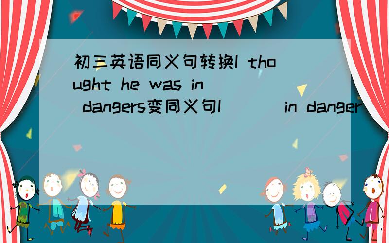 初三英语同义句转换I thought he was in dangers变同义句I _ _ in danger