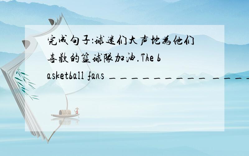 完成句子：球迷们大声地为他们喜欢的篮球队加油.The basketball fans _________ _______